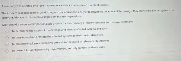 A company was affected by a recent ransomware attack that impacted its critical systems.
The incident response team is conducting a scope and impact analysis to determine the extent of the damage. They identify the affected systems, the
encrypted data, and the potential impact on business operations.
What would a scope and impact analysis provide for the company's incident response and management team?
To determine the extent of the damage and identify affected systems and data.
To develop a plan to restore the affected systems to their pre-incident state.
To educate employees on how to prevent and respond to cybersecurity incidents.
To prevent future incidents by implementing security controls and measures.