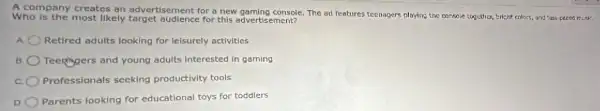 A company creates an advertisement for a new gaming console. The ad features teenagers playing the consol together, bright colors, and fast-peced misk.
Who is the most likely target audience for this advertisement?
Retired adults looking for leisurely activities
B Teenagers and young adults interested in gaming
Professionals seeking productivity tools
D
Parents looking for educational toys for toddlers