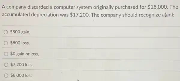 A company discarded a computer system originally purchased for 18,000 The
accumulated depreciation was 17,200 The company should recognize a(an):
 800 gain
 800 loss.
 0 gain or loss
 7,200 loss.
 8,000 loss.