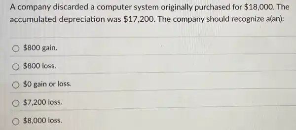 A company discarded a computer system originally purchased for 18,000 The
accumulated depreciation was 17,200 The company should recognize a(an):
 800 gain.
 800 loss.
 0 gain or loss.
 7,200 loss.
 8,000 loss.