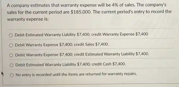 A company estimates that warranty expense will be 4%  of sales. The company's
sales for the current period are 185,000 The current period's entry to record the
warranty expense is:
Debit Estimated Warranty Liability 7,400 credit Warranty Expense 7,400
Debit Warranty Expense 7,400 credit Sales 7,400
Debit Warranty Expense 7,400 credit Estimated Warranty Liability 7,400
Debit Estimated Warranty Liability 7,400 credit Cash 7,400
No entry is recorded until the items are returned for warranty repairs.