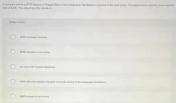 A company shows a 770 balance in Prepaid Rent in the Unadjusted Trial Balance columns of the work sheet. The Adjustments columns show expired
rent of 285. This adjusting entry results in:
Multiple Choice
 285 of prepaid Insurance.
 285 decrease in net income.
An error in the financial statements.
 285 difference between the debit and credit columns of the Unadjusted Trial Balance.
 285 increase in net income.