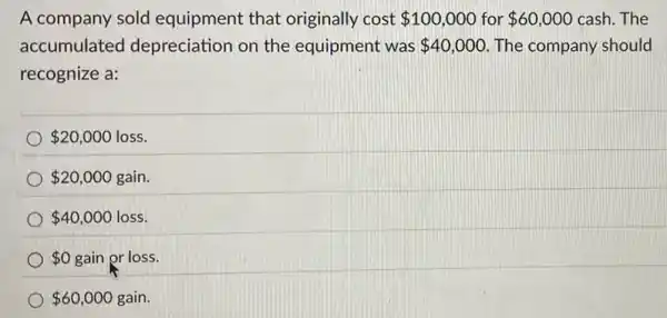 A company sold equipment that originally cost 100,000 for 60,000 cash.The
accumulated depreciation on the equipment was 40,000 The company should
recognize a:
 20,000 loss
 20,000 gain.
 40,000 loss.
 0 gain or loss.
 60,000 gain.