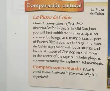 Comparación cultural
La Plaza
de Colón
La Plazade Colón
How do some cities reflect their
historical colonial past? In Old San Juan
you will find cobblestone streets, Spanish
colonial buildings, and many plazas as part
of Puerto Rico's Spanish heritage. The Plaza
de Colón is popular with both tourists and
locals. A statue of Christopher Columbus
in the center of the square includes plaques
commemorating the explorer's achievements
Compara con tu mundo What is
a well-known landmark in your area? Why is it
important?