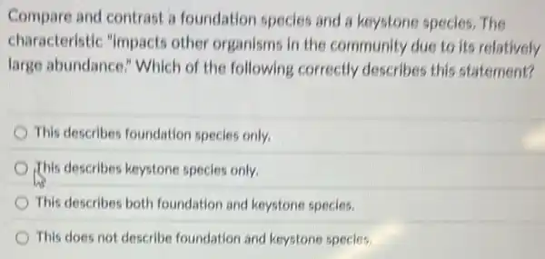 Compare and contrast a foundation species and a keystone species . The
characteristic "impacts other organisms in the community due to its relatively
large abundance!Which of the following correctly describes this statement?
This describes foundation species only.
This describes keystone species only.
This describes both foundation and keystone species.
This does not describe foundation and keystone species.