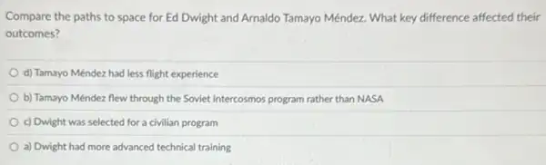 Compare the paths to space for Ed Dwight and Arnaldo Tamayo Méndez What key difference affected their
outcomes?
d) Tamayo Méndez had less flight experience
b) Tamayo Méndez flew through the Soviet Intercosmos program rather than NASA
c) Dwight was selected for a civilian program
a) Dwight had more advanced technical training