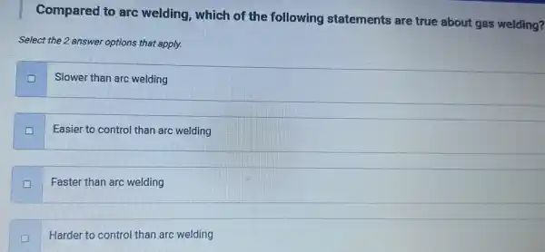 Compared to arc welding, which of the following statements are true about gas welding?
Select the 2 answer options that apply.
Slower than arc welding
Easier to control than arc welding
Faster than arc welding
D
Harder to control than arc welding