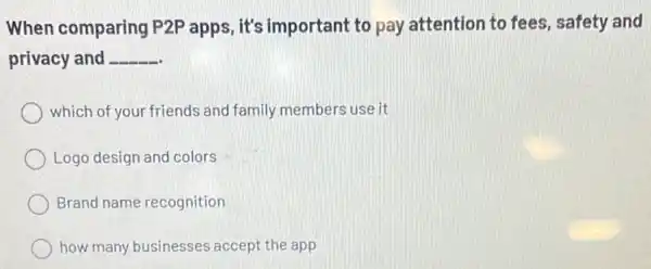 When comparing P2P apps, it's important to pay attention to fees safety and
privacy and __
which of your friends and family members use it
Logo design and colors
Brand name recognition
how many businesses accept the app