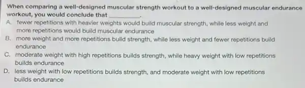 When comparing a well-designed muscular strength workout to a well designed muscular endurance
workout, you would conclude that __
A. fewer repetitions with heavier weights would build muscular strength, while less weight and
more repetitions would build muscular endurance
B. more weight and more repetitions build strength while less weight and fewer repetitions build
endurance
C. moderate weight with high repetitions builds strength , while heavy weight with low repetitions
builds endurance
D. less weight with low repetitions builds strength , and moderate weight with low repetitions
builds endurance