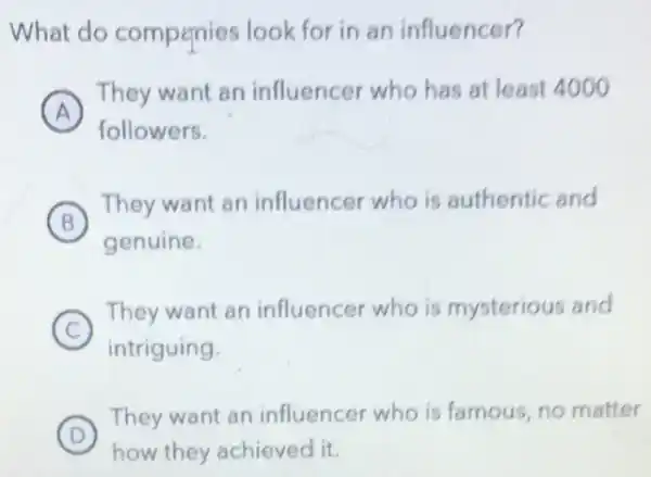 What do compenies look for in an influencer?
A
They want an influencer who has at least 4000
followers.
B
They want an influencer who is authentic and
genuine.
C )
They want an influencer who is mysterious and
intriguing
D
They want an influencer who is famous, no matter
how they achieved it.