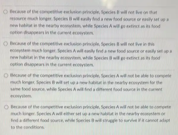 Because of the competitive exclusion principle, Species B will not live on that
resource much longer. Species B will easily find a new food source or easily set up ii
new habitat in the nearby ecosystem, while Species A will go extinct as its food
option disappears in the current ecosystem.
Because of the competitive exclusion principle, Species B will not live in this
ecosystem much longer. Species A will easily find a new food source or easily set up a
new habitat in the nearby ecosystem, while Species B will go extinct as its food
option disappears in the current ecosystem.
Because of the competitive exclusion principle, Species A will not be able to compete
much longer. Species B will set up a new habitat in the nearby ecosystem for the
same food source, while Species A will find a different food source in the current
ecosystem.
Because of the competitive exclusion principle, Species A will not be able to compete
much longer. Species A will either set up a new habitat in the nearby ecosystem or
find a different food source, while Species B will struggle to survive if it cannot adapt
to the conditions.