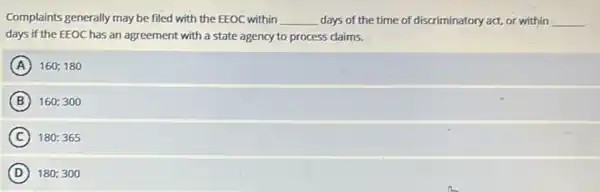 Complaints generally may be filed with the EEOC within __ days of the time of discriminatory act, or within __
days if the EEOC has an agreement with a state agency to process daims.
A 160;180
B 160;300
C 180:365
D 180;300