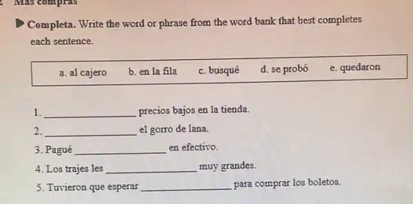 Completa. Write the word or phrase from the word bank that best completes
each sentence.
a. al cajero b. en la fila c. busqué d. se probó e. quedaron
1. __ precios bajos en la tienda.
2. __ el gorro de lana.
3. Pagué __ en efectivo.
4. Los trajes les __ muy grandes.
5. Tuvieron que esperar __ para comprar los boletos.