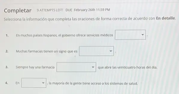 Completar 9ATEMPTSLEFT DUE February 26th 11:59 PM
Selecciona la información que completa las oraciones de forma correcta de acuerdo con En detalle.
1. En muchos paises hispanos el goblerno ofrece servicios médicos square 
2. Muchas farmacias tienen un signo que es square 
3. Slempre hay una farmacia square  que abre las veinticuatro horas del día
4. En square  . la mayoría de la gente tiene acceso a los sistemas de salud.