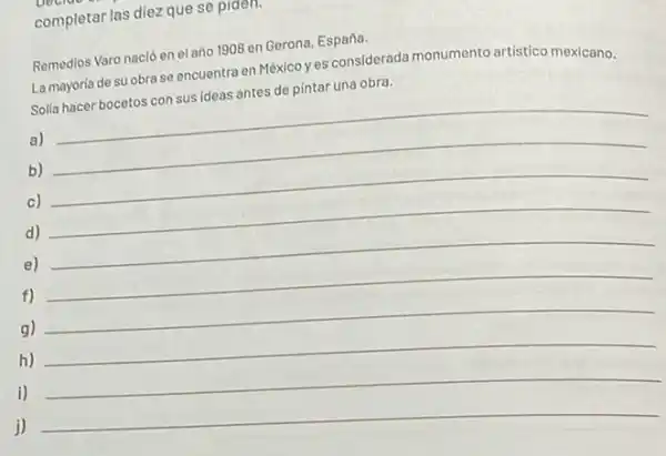 completar las diez que se plaen.
Remedios Varo nació en el año 1908 en Gerona.España.
La mayoria de su obra se encuentra en México yes considerada monumento artistico mexicano.
Solla hacer bocetos con sus ideas antes de pintar una obra.
a)
b)
c) __
d) __
e) __
f) __
g) __
h) __
i)
__
j)
__