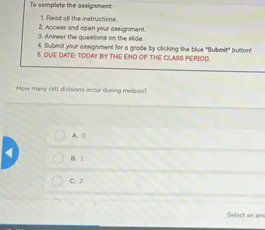 To complete the assignment:
1. Read all the instructions.
2. Access and open your assignment
3. Answer the questions on the slide
4. Submit your assignment for a grade by clicking the blue "Submit" button!
5. DUE DATE: TODAY BY THE END OF THE CLASS PERIOD.
How many cell divisions occur during meiosis?
A. 0
B. 1
C. 2