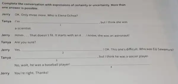 Complete the conversation with expressions of certainty or uncertainty.More than
one answer is possible.
Jerry OK. Only three more. Who is Elena Ochoa?
Tanya I'm __ , but I think she was
a scientist.
Jerry Hmm __ That doesn't fit. It starts with an A __ I know, she was an astronaut!
Tanya Are you sure?
Jerry Yes. __ 10K. This one's difficult Who was Ejji Sawamura?
2
Tanya __ , but I think he was a soccer player.
completely
No, wait, he was a baseball player!
__
Jerry You're right.Thanks!