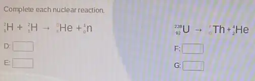 Complete each nuclear reaction.
(}_{1)^2H+_(1)^2Harrow _(E)^0He+_(0)^1n
(}_{92)^238Uarrow _(6)^6Th+_(2)^4He
D: square 
F: square 
E: square 
G square
