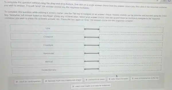 To complete this question without using the drag-and-drop feature, first click on a single answer choice from the answer choice box, then click in the response container you wish to answer. This will "drop" the answer choice into the response container.
To complete this question while utilizing a screen reader, use the Tab key to navigate to an answer choice. Answer choices can be selected and inserted using the Enter key, Spacebar, left mouse button or touchpad. Using any of these keys, select your answer choice. Use the up and down arrow keys to navigate to the response container you wish to place the selected answer into. Press the key again to "drop" the answer choice into the response container.
Line
Crescent
Freestyle
Horizontal
Vertical
Contemporary
used as centerpieces
derived from any traditional shape
central focal point
taller than it is wide
area of dominance is the top
uses man-made and natural materials