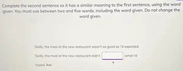 Complete the second sentence so it has a similar meaning to the first sentence, using the word
given. You must use between two and five words, including the word given. Do not change the
word given.
Sadly, the meal at the new restaurant wasn't as good as I'd expected.
Sadly, the meal at the new restaurant didn't square  what I'd
hoped. live