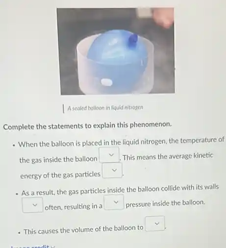 Complete the statements to explain this phenomenon.
- When the balloon is placed in the liquid nitrogen, the temperature of
the gas inside the balloon
square  This means the average kinetic
energy of the gas particles
square 
- As a result, the gas particles inside the balloon collide with its walls
square  often, resulting in a
square  pressure inside the balloon.
- This causes the volume of the balloon to
square 
sradity