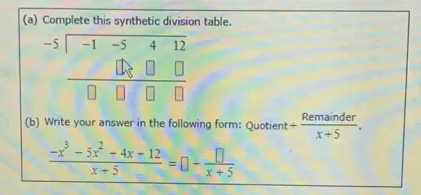 (a) Complete this synthetic division table.
-5longdiv (-1 -5 4 12) square square square square square square 
(b) Write your answer in the following form: Quotient+(Remainder)/(x+5)
(-x^3-5x^2+4x+12)/(x+5)=square +(square )/(x+5)