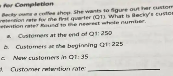 for Completion
Becky owns a coffee shop. She wants to figure out her custom
retention rate for the first quarter (Q1). What is Becky's custor
etention rate?Round to the nearest whole number.
a. Customers at the end of Q1:250
b. Customers at the beginning Q1 : 225
c. New customers in Q1:35
d. Customer retention rate: __