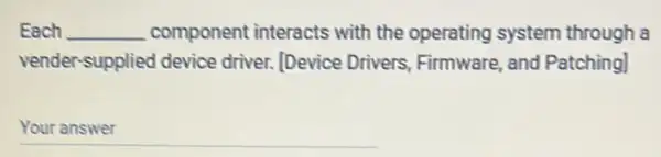 Each __ component interacts with the operating system through a
vender-supplied device driver. [Device Drivers Firmware, and Patching]
__