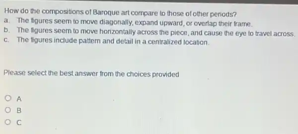 How do the compositions of Baroque art compare to those of other periods?
a. The figures seem to move diagonally, expand upward, or overlap their frame.
b. The figures seem to move horizontally across the piece, and cause the eye to travel across.
c. The figures include pattern and detail in a centralized location.
Please select the best answer from the choices provided
A
B
C