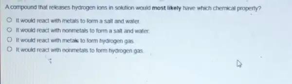 A compound that releases hydrogen ions in solution would most likely have which chemical property?
It would react with metals to form a salt and water
It would react with nonmetals to form a salt and water.
It would react with metals to form hydrogen gas
It would react with nonmetals to form hydrogen gas