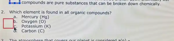 -compounds are pure substances that can be broken down chemically.
2. Which element is found in all organic compounds?
a. Mercury (Hg)
b. Oxygen (0)
c. Potassium (K)
Carbon (C)