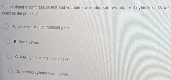 You are doing a compression test and you find low readings in two adjacent cylinders What
could be the problem?
A. Leaking exhaust manifold gasket
B. Burnt valves
C. leaking intake manifold gasket
D. Leaking cylinder head gasket