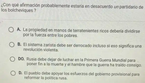 ¿Con qué afirmación probablemente estaría en desacuerdo un partidario de
los bolcheviques?
A. La propiedad en manos de terratenientes ricos debería dividirse
por la fuerza entre los pobres.
B. El sistema zarista debe ser derrocado incluso si eso significe i una
revolución violenta.
DO. Rusia debe dejar de luchar en la Primera Guerra Mundia para
poner fin a la muerte y el hambre que la guerra ha traído consigo.
D. El pueblo debe apoyar los esfuerzos del gobierno provisional para
reformar la politica rusa.