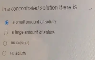 In a concentrated solution there is __
C a small amount of solute
a large amount of solute
no solvent
no solute