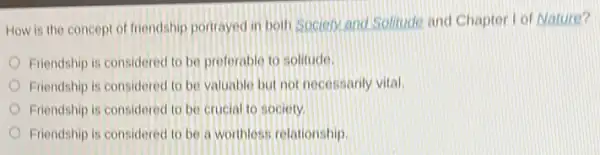 How is the concept of friendship portrayed in both Sociery and Solitude and Chapter I of Nature?
Friendship is considered to be preferable to solitude
Friendship is considered to be valuable but not necessarily vital.
Friendship is considered to be crucial to society.
Friendship is considered to be a worthless relationship