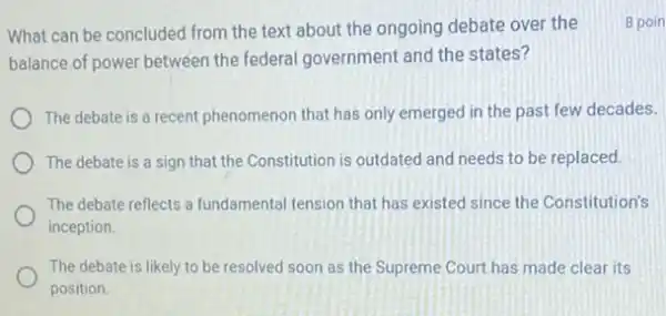 What can be concluded from the text about the ongoing debate over the
balance of power between the federal government and the states?
The debate is a recent phenomenon that has only emerged in the past few decades.
The debate is a sign that the Constitution is outdated and needs to be replaced.
The debate reflects a fundamental tension that has existed since the Constitution's
inception.
The debate is likely to be resolved soon as the Supreme Court has made clear its
position.
8 poin