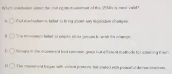 Which conclusion about the civil rights movement of the 1960s is most valid?
A Civil disobedience failed to bring about any legislative changes.
B The movement failed to inspire other groups to work for change.
Groups in the movement had common goals but different methods for attaining them.
D The movement began with violent protests but ended with peaceful demonstrations.