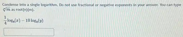 Condense into a single logarithm. Do not use fractional or negative exponents in your answer. You can type
sqrt [n](m) as root(n)(m).
(1)/(4)log_(6)(x)-10log_(6)(y)
square