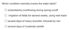 Which condition normally lowers the water table?
streambanks overliowing during spring runoff
irrigation of fields for several weeks, using well water
several days of heavy snowfall, followed by rain
several days of moderate rainfall