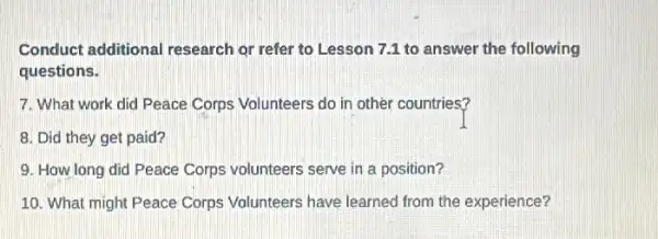 Conduct additional research or refer to Lesson 7.1 to answer the following
questions.
7. What work did Peace Corps Volunteers do in other countries?
8. Did they get paid?
9. How long did Peace Corps volunteers serve in a position?
10. What might Peace Corps Volunteers have learned from the experience?