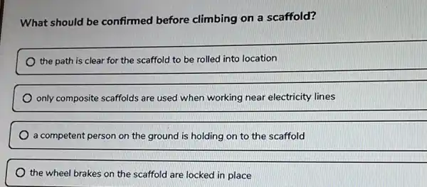 What should be confirmed before climbing on a scaffold?
location
__
only composite scaffolds are used when working near electricity lines
__
a competent person on the ground is holding on to the scaffold
__
the wheel brakes on the scaffold are locked in place