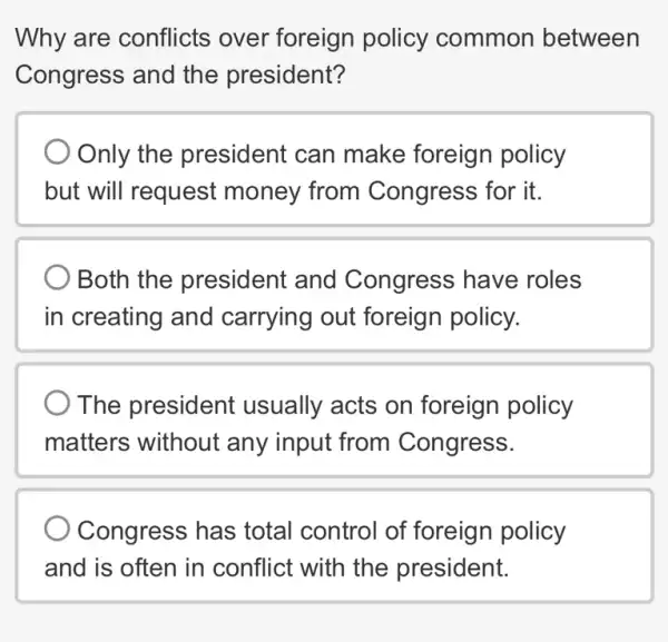 Why are conflicts over foreign policy common between
Congress and the president?
Only the president can make foreign policy
but will request money from Congress for it.
Both the president and Congress have roles
in creating and carrying out foreign policy.
The president usually acts on foreign policy
matters without any input from Congress.
Congress has total control of foreign policy
and is often in conflict with the president.