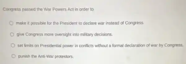 Congress passed the War Powers Act in order to
make it possible for the President to declare war instead of Congress.
give Congress more oversight into military decisions.
set limits on Presidential power in conflicts without a formal declaration of war by Congress.
punish the Anti-War protestors.