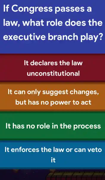 If Congress passes a
law,, what role does the
executive branch play?
It declares ; the law
unconstitutional
It can only suggest changes,
but has no power to act
It has no role in the process
It enforces ; the law or can veto