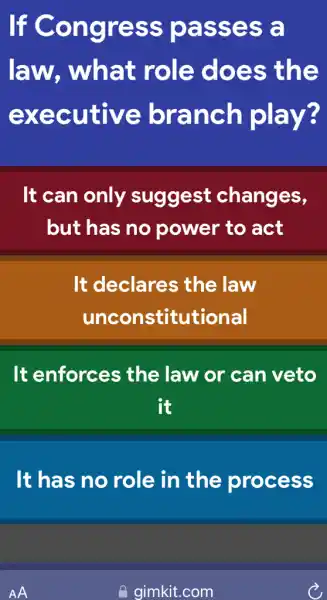 If Congress passes a
law, what role does ; the
executive branch play?
It can only suggest changes,
but has no power to act
It declares the law
unconstitutional
It enforces ; the law or can veto
it
It has no role in the process
AA
gimkit.com