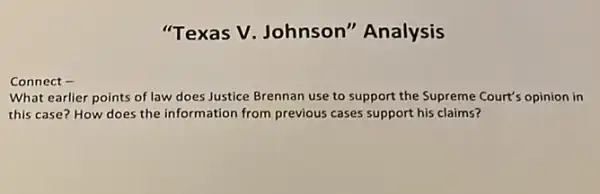 Connect -
"Texas V. Johnson'"Analysis
What earlier points of law does Justice Brennan use to support the Supreme Court's opinion in
this case? How does the information from previous cases support his claims?