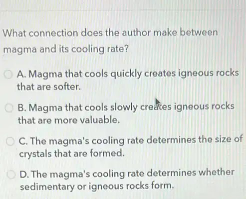 What connection does the author make between
magma and its cooling rate?
A. Magma that cools quickly creates igneous rocks
that are softer.
B. Magma that cools slowly creates igneous rocks
that are more valuable.
C. The magma's cooling rate determines the size of
crystals that are formed.
D. The magma's cooling rate determines whether
sedimentary or igneous rocks form.