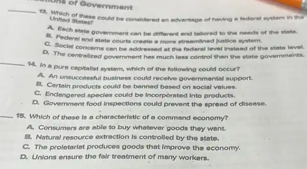 cons of Government
__
United States? could be considered on edventige of having a federal system in the
A. Each state government can be different and tellored to the needs of the state.
B. Federal and state courts creete a more streemilined Justice system.
C. Social concems cen be addressed at the federal level Instead of the state level.
D. The centralized government has much less control than the state governments.
__
14. In a pure capitalist system, which of the following could occur?
A. An unsuccessful business could recelve governmental support.
B. Certain products could be banned based on social values.
C. Endangered specles could be Incorporated Into products.
D. Government food Inspections could prevent the spread of disease.
__
15. Which of these Is a characteristic of a command economy?
A. Consumers are able to buy whatever goods they want.
B. Natural resource extraction Is controlled by the state.
C. The proletariat produces goods that Improve the economy.
D. Unions ensure the falr treatment of many workers.