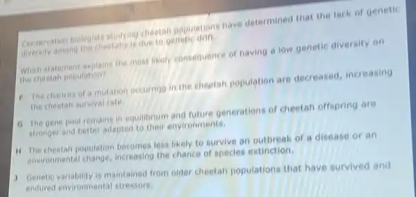 Conservation biologists studying cheetan populations have determined that the lack of genetic
diversity among the cheetahs is due to genetic drift.
Which statement explains the most likely consequence of having a low genetic diversity on
the cheetah population?
F The chances of a mutation occurring in the cheetah population are decreased, increasing
the cheetah survival rate.
a The gene pool remains in equilibrium and future generations of cheetah offspring are
stronger and better adapted to their environments.
H The cheetah population becomes less likely to survive an outbreak of a disease or an
environmental change increasing the chance of species extinction.
3 Genetic variability is maintained from older cheetah populations that have survived and
endured environmental stressors.