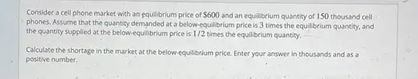 Consider a cell phone market with an equilibrium price of 600 and an equilibrium quantity of 150 thousand cell
phones. Assume that the quantity demanded at a below.equilibrium price is 3 times the equilibrium quantity,and
the quantity supplied at the below-equilibrium price is 1/2 times the equilibrium quantity.
Calculate the shortage in the market at the below-equilibrium price. Enter your answer in thousands and as a
positive number.